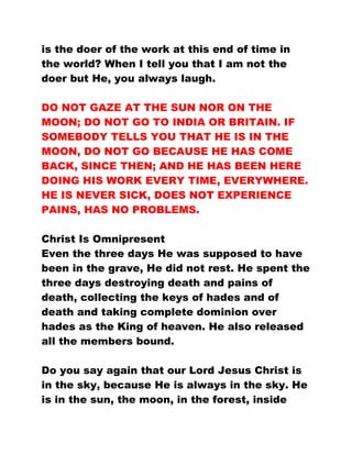 is the doer of the work at this end of time in
the world? When I tell you that I am not the
doer but He, you always laugh.
DO NOT GAZE AT THE SUN NOR ON THE
MOON; DO NOT GO TO INDIA OR BRITAIN. IF
SOMEBODY TELLS YOU THAT HE IS IN THE
MOON, DO NOT GO BECAUSE HE HAS COME
BACK, SINCE THEN; AND HE HAS BEEN HERE
DOING HIS WORK EVERY TIME, EVERYWHERE.
HE IS NEVER SICK, DOES NOT EXPERIENCE
PAINS, HAS NO PROBLEMS.
Christ Is Omnipresent
Even the three days He was supposed to have
been in the grave, He did not rest. He spent the
three days destroying death and pains of
death, collecting the keys of hades and of
death and taking complete dominion over
hades as the King of heaven. He also released
all the members bound.
Do you say again that our Lord Jesus Christ is
in the sky, because He is always in the sky. He
is in the sun, the moon, in the forest, inside
 