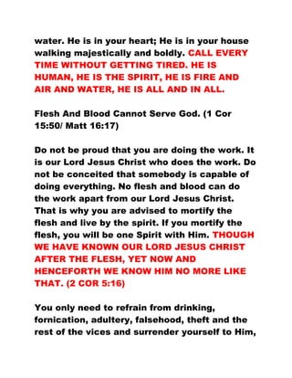 water. He is in your heart; He is in your house
walking majestically and boldly. CALL EVERY
TIME WITHOUT GETTING TIRED. HE IS
HUMAN, HE IS THE SPIRIT, HE IS FIRE AND
AIR AND WATER, HE IS ALL AND IN ALL.
Flesh And Blood Cannot Serve God. (1 Cor
15:50/ Matt 16:17)
Do not be proud that you are doing the work. It
is our Lord Jesus Christ who does the work. Do
not be conceited that somebody is capable of
doing everything. No flesh and blood can do
the work apart from our Lord Jesus Christ.
That is why you are advised to mortify the
flesh and live by the spirit. If you mortify the
flesh, you will be one Spirit with Him. THOUGH
WE HAVE KNOWN OUR LORD JESUS CHRIST
AFTER THE FLESH, YET NOW AND
HENCEFORTH WE KNOW HIM NO MORE LIKE
THAT. (2 COR 5:16)
You only need to refrain from drinking,
fornication, adultery, falsehood, theft and the
rest of the vices and surrender yourself to Him,
 