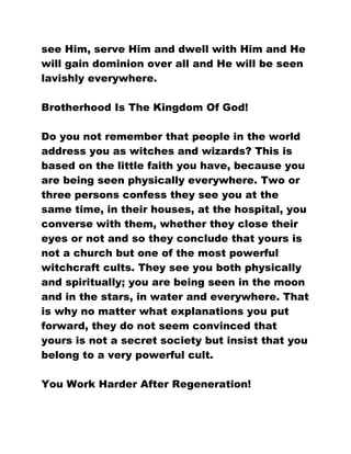 see Him, serve Him and dwell with Him and He
will gain dominion over all and He will be seen
lavishly everywhere.
Brotherhood Is The Kingdom Of God!
Do you not remember that people in the world
address you as witches and wizards? This is
based on the little faith you have, because you
are being seen physically everywhere. Two or
three persons confess they see you at the
same time, in their houses, at the hospital, you
converse with them, whether they close their
eyes or not and so they conclude that yours is
not a church but one of the most powerful
witchcraft cults. They see you both physically
and spiritually; you are being seen in the moon
and in the stars, in water and everywhere. That
is why no matter what explanations you put
forward, they do not seem convinced that
yours is not a secret society but insist that you
belong to a very powerful cult.
You Work Harder After Regeneration!
 