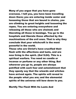 Many of you argue that you have gone
overseas. I tell you, you have been travelling
down there; you are entering inside water and
loosening those that are bound in chains, you
are climbing to great heights and loosening the
ropes. You are entering everywhere and
releasing all those who are chained; and
liberating all those in bondage. You go to the
hospitals and liberate those affected by the
machinations of the evil ones. That is why they
conclude that your witchcraft is the most
powerful in the world.
Those who are Christ’s have crucified their
flesh with the affections and lusts, and are
now living in the spirit. (Gal 5:24). This is a
spiritual warfare. You need no candle or
incense or perfume or any other thing. But
wherever you go to, people are always
petrified with such fear and astonishment that
they openly say that the wizards and witches
have arrived again. The spirits will reveal to
the people what you are; and the elemental
spirits of the universe will bow down to you.
Mortify The Flesh With Its Lusts And
 