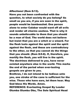 Affections! (Rom 8:13).
Have you not been confronted with the
question, to what society do you belong? As
small as you are, if you are seen in the spirit,
people would be bamboozled. One person
alone to enter Calabar would ward off all evils
and render all charms useless. That is why it
sounds unbelievable to them that you should
be a man of God. The world does not believe
but insist that you are a witch or a wizard. For
the flesh lusts against the spirit and the spirit
against the flesh, and these are contradictory
to the other, so that you cannot do the things
that you should. (Rom 8:5-8). If, therefore, you
mortify the flesh, you will live in the spirit.
The doctrines delivered to you, have never
existed anywhere else in the world. This marks
the end of the period when ever-lasting
gospels are given to you.
Brethren, I do not intend to be tedious unto
you, one stroke of the cane is sufficient for the
wise. Those who have ears, let them hear. May
God bless His Words. Amen.
REFERENCE: Everlasting Gospel By Leader
Olumba Olumba Obu, The Sole Spiritual Head
 