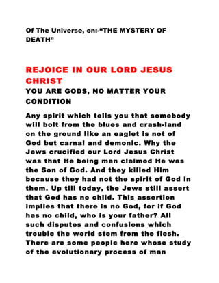 Of The Universe, on:-“THE MYSTERY OF
DEATH”
REJOICE IN OUR LORD JESUS
CHRIST
YOU ARE GODS, NO MATTER YOUR
CONDITION
Any spirit which tells you that somebody
will bolt from the blues and crash-land
on the ground like an eaglet is not of
God but carnal and demonic. Why the
Jews crucified our Lord Jesus Christ
was that He being man claimed He was
the Son of God. And they killed Him
because they had not the spirit of God in
them. Up till today, the Jews still assert
that God has no child. This assertion
implies that there is no God, for if God
has no child, who is your father? All
such disputes and confusions which
trouble the world stem from the flesh.
There are some people here whose study
of the evolutionary process of man
 