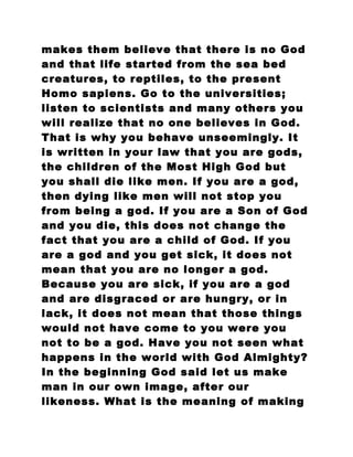 makes them believe that there is no God
and that life started from the sea bed
creatures, to reptiles, to the present
Homo sapiens. Go to the universities;
listen to scientists and many others you
will realize that no one believes in God.
That is why you behave unseemingly. It
is written in your law that you are gods,
the children of the Most High God but
you shall die like men. If you are a god,
then dying like men will not stop you
from being a god. If you are a Son of God
and you die, this does not change the
fact that you are a child of God. If you
are a god and you get sick, it does not
mean that you are no longer a god.
Because you are sick, if you are a god
and are disgraced or are hungry, or in
lack, it does not mean that those things
would not have come to you were you
not to be a god. Have you not seen what
happens in the world with God Almighty?
In the beginning God said let us make
man in our own image, after our
likeness. What is the meaning of making
 