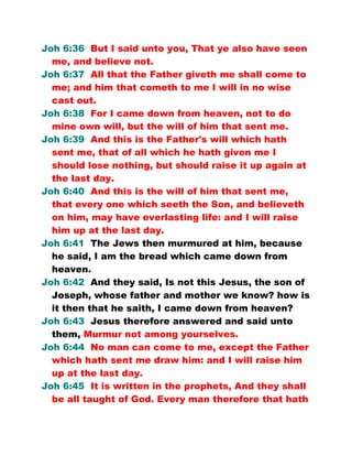 Joh 6:36 But I said unto you, That ye also have seen
me, and believe not.
Joh 6:37 All that the Father giveth me shall come to
me; and him that cometh to me I will in no wise
cast out.
Joh 6:38 For I came down from heaven, not to do
mine own will, but the will of him that sent me.
Joh 6:39 And this is the Father's will which hath
sent me, that of all which he hath given me I
should lose nothing, but should raise it up again at
the last day.
Joh 6:40 And this is the will of him that sent me,
that every one which seeth the Son, and believeth
on him, may have everlasting life: and I will raise
him up at the last day.
Joh 6:41 The Jews then murmured at him, because
he said, I am the bread which came down from
heaven.
Joh 6:42 And they said, Is not this Jesus, the son of
Joseph, whose father and mother we know? how is
it then that he saith, I came down from heaven?
Joh 6:43 Jesus therefore answered and said unto
them, Murmur not among yourselves.
Joh 6:44 No man can come to me, except the Father
which hath sent me draw him: and I will raise him
up at the last day.
Joh 6:45 It is written in the prophets, And they shall
be all taught of God. Every man therefore that hath
 