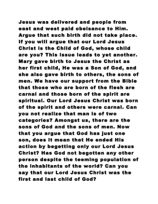 Jesus was delivered and people from
east and west paid obeisance to Him.
Argue that such birth did not take place.
If you will argue that our Lord Jesus
Christ is the Child of God, whose child
are you? This issue leads to yet another.
Mary gave birth to Jesus the Christ as
her first child, He was a Son of God, and
she also gave birth to others, the sons of
men. We have our support from the Bible
that those who are born of the flesh are
carnal and those born of the spirit are
spiritual. Our Lord Jesus Christ was born
of the spirit and others were carnal. Can
you not realize that man is of two
categories? Amongst us, there are the
sons of God and the sons of men. Now
that you argue that God has just one
son, does it mean that He ended His
action by begetting only our Lord Jesus
Christ? Has God not begotten any other
person despite the teeming population of
the inhabitants of the world? Can you
say that our Lord Jesus Christ was the
first and last child of God?
 