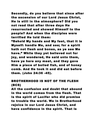 Secondly, do you believe that since after
the ascension of our Lord Jesus Christ,
He is still in the atmosphere? Did you
not read that after three days He
resurrected and showed Himself to the
people? And when the disciples were
terrified He told them:
“Behold My hands and My feet, that it is
Myself: handle Me, and see; for a spirit
hath not flesh and bones, as ye see Me
have.” While they yet believed not for
joy, and wondered, He said unto them,
have ye here any meat, and they gave
Him a piece of boiled fish, and of honey
comb. And He took it and did eat before
them. (John 24:36 -45).
BROTHERHOOD IS NOT OF THE FLESH
(BCS)
All the confusion and doubt that abound
in the world comes from the flesh. That
is the spirit of Lucifer who did promise
to trouble the world. We in Brotherhood
rejoice in our Lord Jesus Christ, and
have confidence in the spirit. That is
 