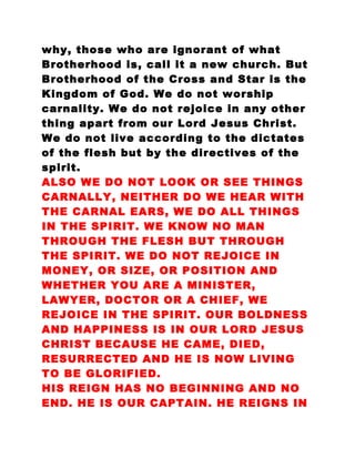 why, those who are ignorant of what
Brotherhood is, call it a new church. But
Brotherhood of the Cross and Star is the
Kingdom of God. We do not worship
carnality. We do not rejoice in any other
thing apart from our Lord Jesus Christ.
We do not live according to the dictates
of the flesh but by the directives of the
spirit.
ALSO WE DO NOT LOOK OR SEE THINGS
CARNALLY, NEITHER DO WE HEAR WITH
THE CARNAL EARS, WE DO ALL THINGS
IN THE SPIRIT. WE KNOW NO MAN
THROUGH THE FLESH BUT THROUGH
THE SPIRIT. WE DO NOT REJOICE IN
MONEY, OR SIZE, OR POSITION AND
WHETHER YOU ARE A MINISTER,
LAWYER, DOCTOR OR A CHIEF, WE
REJOICE IN THE SPIRIT. OUR BOLDNESS
AND HAPPINESS IS IN OUR LORD JESUS
CHRIST BECAUSE HE CAME, DIED,
RESURRECTED AND HE IS NOW LIVING
TO BE GLORIFIED.
HIS REIGN HAS NO BEGINNING AND NO
END. HE IS OUR CAPTAIN. HE REIGNS IN
 