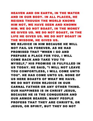 HEAVEN AND ON EARTH, IN THE WATER
AND IN OUR BODY. IN ALL PLACES, HE
REIGNS THOUGH THE WORLD KNOWS
HIM NOT, WE HAVE SEEN AND KNOWN
HIM. WE DO NOT BOAST, IN THE MONEY
HE GIVES US. WE DO NOT BOAST, IN THE
LIFE HE GIVES US. WE DO NOT BOAST IN
THE WISDOM, HE GIVES US.
WE REJOICE IN HIM BECAUSE HE WILL
NOT FAIL US FOREVER. AS HE HAD
PROMISED THAT "WHEN I GO AND
PREPARE A PLACE FOR YOU, I WILL
COME BACK AND TAKE YOU TO
MYSELF," HIS PROMISE IS FULFILLED IN
US TODAY. HE SAID, "I WILL NOT LEAVE
YOU COMFORTLESS, I WILL COME UNTO
YOU". HE HAS COME UNTO US. NONE OF
US HERE BOASTS OF WHAT WE HAVE.
WE DO NOT EVEN REJOICE IN OUR
CARNAL FATHER OR ANY OTHER THING.
OUR HAPPINESS IS IN CHRIST JESUS,
BECAUSE HE IS THE CONQUEROR AND
OUR ARMOR BEARER. MANY PEOPLE
PROFESS THAT THEY ARE CHRIST’S, OR
JESUS, OR SPIRIT, BUT THEY DO NOT
 