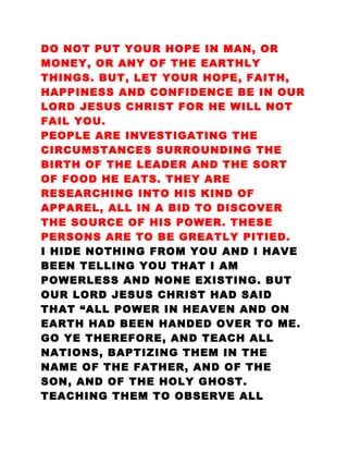 DO NOT PUT YOUR HOPE IN MAN, OR
MONEY, OR ANY OF THE EARTHLY
THINGS. BUT, LET YOUR HOPE, FAITH,
HAPPINESS AND CONFIDENCE BE IN OUR
LORD JESUS CHRIST FOR HE WILL NOT
FAIL YOU.
PEOPLE ARE INVESTIGATING THE
CIRCUMSTANCES SURROUNDING THE
BIRTH OF THE LEADER AND THE SORT
OF FOOD HE EATS. THEY ARE
RESEARCHING INTO HIS KIND OF
APPAREL, ALL IN A BID TO DISCOVER
THE SOURCE OF HIS POWER. THESE
PERSONS ARE TO BE GREATLY PITIED.
I HIDE NOTHING FROM YOU AND I HAVE
BEEN TELLING YOU THAT I AM
POWERLESS AND NONE EXISTING. BUT
OUR LORD JESUS CHRIST HAD SAID
THAT “ALL POWER IN HEAVEN AND ON
EARTH HAD BEEN HANDED OVER TO ME.
GO YE THEREFORE, AND TEACH ALL
NATIONS, BAPTIZING THEM IN THE
NAME OF THE FATHER, AND OF THE
SON, AND OF THE HOLY GHOST.
TEACHING THEM TO OBSERVE ALL
 