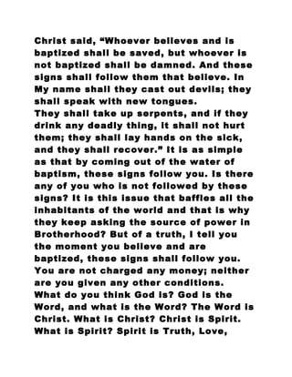 Christ said, “Whoever believes and is
baptized shall be saved, but whoever is
not baptized shall be damned. And these
signs shall follow them that believe. In
My name shall they cast out devils; they
shall speak with new tongues.
They shall take up serpents, and if they
drink any deadly thing, it shall not hurt
them; they shall lay hands on the sick,
and they shall recover.” It is as simple
as that by coming out of the water of
baptism, these signs follow you. Is there
any of you who is not followed by these
signs? It is this issue that baffles all the
inhabitants of the world and that is why
they keep asking the source of power in
Brotherhood? But of a truth, I tell you
the moment you believe and are
baptized, these signs shall follow you.
You are not charged any money; neither
are you given any other conditions.
What do you think God is? God is the
Word, and what is the Word? The Word is
Christ. What is Christ? Christ is Spirit.
What is Spirit? Spirit is Truth, Love,
 