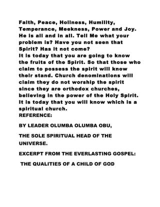 Faith, Peace, Holiness, Humility,
Temperance, Meekness, Power and Joy.
He is all and in all. Tell Me what your
problem is? Have you not seen that
Spirit? Has it not come?
It is today that you are going to know
the fruits of the Spirit. So that those who
claim to possess the spirit will know
their stand. Church denominations will
claim they do not worship the spirit
since they are orthodox churches,
believing in the power of the Holy Spirit.
It is today that you will know which is a
spiritual church.
REFERENCE:
BY LEADER OLUMBA OLUMBA OBU,
THE SOLE SPIRITUAL HEAD OF THE
UNIVERSE.
EXCERPT FROM THE EVERLASTING GOSPEL:
THE QUALITIES OF A CHILD OF GOD
 