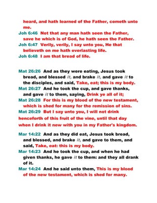 heard, and hath learned of the Father, cometh unto
me.
Joh 6:46 Not that any man hath seen the Father,
save he which is of God, he hath seen the Father.
Joh 6:47 Verily, verily, I say unto you, He that
believeth on me hath everlasting life.
Joh 6:48 I am that bread of life.
Mat 26:26 And as they were eating, Jesus took
bread, and blessed it, and brake it, and gave it to
the disciples, and said, Take, eat; this is my body.
Mat 26:27 And he took the cup, and gave thanks,
and gave it to them, saying, Drink ye all of it;
Mat 26:28 For this is my blood of the new testament,
which is shed for many for the remission of sins.
Mat 26:29 But I say unto you, I will not drink
henceforth of this fruit of the vine, until that day
when I drink it new with you in my Father's kingdom.
Mar 14:22 And as they did eat, Jesus took bread,
and blessed, and brake it, and gave to them, and
said, Take, eat: this is my body.
Mar 14:23 And he took the cup, and when he had
given thanks, he gave it to them: and they all drank
of it.
Mar 14:24 And he said unto them, This is my blood
of the new testament, which is shed for many.
 
