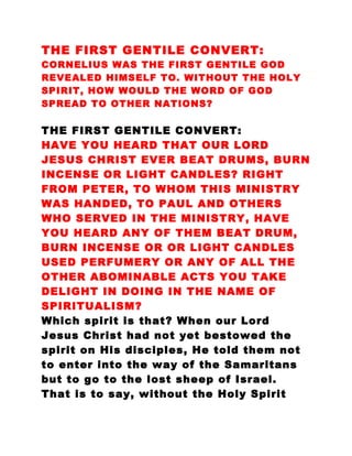 THE FIRST GENTILE CONVERT:
CORNELIUS WAS THE FIRST GENTILE GOD
REVEALED HIMSELF TO. WITHOUT THE HOLY
SPIRIT, HOW WOULD THE WORD OF GOD
SPREAD TO OTHER NATIONS?
THE FIRST GENTILE CONVERT:
HAVE YOU HEARD THAT OUR LORD
JESUS CHRIST EVER BEAT DRUMS, BURN
INCENSE OR LIGHT CANDLES? RIGHT
FROM PETER, TO WHOM THIS MINISTRY
WAS HANDED, TO PAUL AND OTHERS
WHO SERVED IN THE MINISTRY, HAVE
YOU HEARD ANY OF THEM BEAT DRUM,
BURN INCENSE OR OR LIGHT CANDLES
USED PERFUMERY OR ANY OF ALL THE
OTHER ABOMINABLE ACTS YOU TAKE
DELIGHT IN DOING IN THE NAME OF
SPIRITUALISM?
Which spirit is that? When our Lord
Jesus Christ had not yet bestowed the
spirit on His disciples, He told them not
to enter into the way of the Samaritans
but to go to the lost sheep of Israel.
That is to say, without the Holy Spirit
 