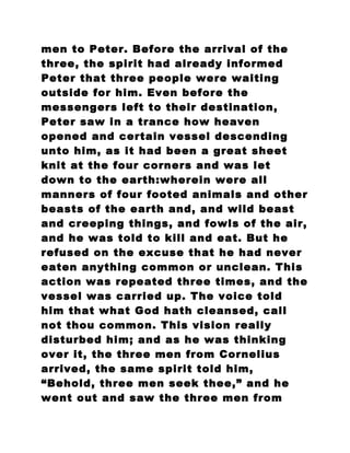 men to Peter. Before the arrival of the
three, the spirit had already informed
Peter that three people were waiting
outside for him. Even before the
messengers left to their destination,
Peter saw in a trance how heaven
opened and certain vessel descending
unto him, as it had been a great sheet
knit at the four corners and was let
down to the earth:wherein were all
manners of four footed animals and other
beasts of the earth and, and wild beast
and creeping things, and fowls of the air,
and he was told to kill and eat. But he
refused on the excuse that he had never
eaten anything common or unclean. This
action was repeated three times, and the
vessel was carried up. The voice told
him that what God hath cleansed, call
not thou common. This vision really
disturbed him; and as he was thinking
over it, the three men from Cornelius
arrived, the same spirit told him,
“Behold, three men seek thee,” and he
went out and saw the three men from
 