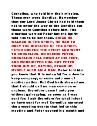 Cornelius, who told him their mission.
These men were Gentiles. Remember
that our Lord Jesus Christ had told them
not to enter the way of the Gentiles but
these were Gentiles before him. The
situation worried Peter but the Spirit
told him to follow them. SINCE HE
WALKED IN THE SPIRIT, HE HAD TO
OBEY THE DICTATES OF THE SPIRIT.
PETER OBEYED THE SPIRIT AND WENT
TO CORNELIUS. ON SEEING PETER,
CORNELIUS FELL DOWN AT HIS FEET,
AND WORSHIPPED HIM. BUT PETER
TOOK HIM UP, SAYING, STAND UP;
MYSELF ALSO AM A MAN. Peter told him
you know that it is unlawful for a Jew to
keep company, or come unto one of
another nation. But God hath shewed me
that I should call no man common or
unclean, therefore came I unto you
without gainsaying, as soon as I was
sent for; I ask therefore for what intent
ye have sent for me? Cornelius narrated
the preceding events that led to this
meeting and Peter opened his mouth and
 