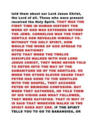 told them about our Lord Jesus Christ,
the Lord of all. Those who were present
received the Holy Spirit. THAT WAS THE
FIRST TIME IN HUMAN HISTORY THE
WORD OF GOD WAS EXTENDED BEYOND
THE JEWS. CORNELIUS WAS THE FIRST
GENTILE GOD REVEALED HIMSELF TO.
WITHOUT THE HOLY SPIRIT, HOW
WOULD THE WORD OF GOD SPREAD TO
OTHER NATIONS?
NOTE THAT WHEN THE TWELVE
DISCIPLES WALKED WITH OUR LORD
JESUS CHRIST, THEY WERE NEVER TOLD
TO ENTER INTO THE WAY OF THE
SAMARITANS OR OF THE GENTILES. SO
WHEN THE OTHER ELEVEN HEARD THAT
PETER HAD GONE TO THE GENTILES
WITH THE GOSPEL, THEY ACCUSED
PETER OF BRINGING CONFUSION. BUT
WHEN THEY GATHERED, HE TOLD THEM
OF HIS VISION AND WHAT FOLLOWED,
THEY WERE SATISFIED. THAT IS WHY IT
IS SAID THAT WHOEVER WALKS IN THE
SPIRIT DOES NOT ERR. IF THE SPIRIT
TELLS YOU TO GO TO BABANGIDA, OR
 