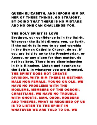 QUEEN ELIZABETH, AND INFORM HIM OR
HER OF THESE THINGS, GO STRAIGHT.
BY DOING THAT THERE IS NO MISTAKE
AND NO ONE CAN CHALLENGE YOU.
THE HOLY SPIRIT IS LOVE
Brethren, our confidence is in the Spirit.
Wherever the Spirit directs you, go forth.
If the spirit tells you to go and worship
in the Roman Catholic Church, do so. If
you are told to go to the Presbyterian, or
Amorc, or any place for that matter, do
not hesitate. There is no discrimination
in this Kingdom. Listen and hearken to
the Spirit, in whatever you are directed.
THE SPIRIT DOES NOT CREATE
DIVISION. WITH HIM THERE IS NEITHER
MALE NOR FEMALE, YOUNG OR OLD. WE
HAVE NO PROBLEMS WITH THE
MOSLEMS, MEMBERS OF THE OGBONI,
CHRISTIANS. WE HAVE NO TROUBLE
WITH GHOSTS, MAN, OBON, ROBBERS
AND THIEVES. WHAT IS REQUIRED OF US
IS TO LISTEN TO THE SPIRIT IN
WHATEVER WE ARE TOLD TO DO. WE
 