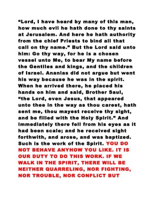 “Lord, I have heard by many of this man,
how much evil he hath done to thy saints
at Jerusalem. And here he hath authority
from the chief Priests to bind all that
call on thy name.” But the Lord said unto
him: Go thy way, for he is a chosen
vessel unto Me, to bear My name before
the Gentiles and kings, and the children
of Israel. Ananias did not argue but went
his way because he was in the spirit.
When he arrived there, he placed his
hands on him and said, Brother Saul,
“the Lord, even Jesus, that appeared
unto thee in the way as thou carest, hath
sent me, thou mayest receive thy sight,
and be filled with the Holy Spirit.” And
immediately there fell from his eyes as it
had been scale; and he received sight
forthwith, and arose, and was baptized.
Such is the work of the Spirit. YOU DO
NOT BEHAVE ANYHOW YOU LIKE. IT IS
OUR DUTY TO DO THIS WORK. IF WE
WALK IN THE SPIRIT, THERE WILL BE
NEITHER QUARRELING, NOR FIGHTING,
NOR TROUBLE, NOR CONFLICT BUT
 