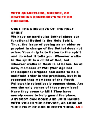 WITH QUARRELING, MURDER, OR
SNATCHING SOMEBODY’S WIFE OR
HUSBAND.
OBEY THE DIRECTIVE OF THE HOLY
SPIRIT
We have no particular Bethel since our
functional Bethel is the Holy Spirit.
Thus, the issue of posing as an elder or
prophet in charge of the Bethel does not
arise. Your duty is to listen to the spirit
and do what it tells you. Whoever walks
in the spirit is a child of God, but
whoever walks in flesh is of Satan. As at
now, members of WAI (War Against
Indiscipline) Brigade had come to help
maintain order in the premises, but it is
reported that members of the Youth
Fellowship relentlessly oppose them. Are
you the only owner of these premises?
Have they come to kill? They have
merely come to help guard the place.
ANYBODY CAN COME AND JOIN HANDS
WITH YOU IN THE SERVICE, AS LONG AS
THE SPIRIT OF GOD DIRECTS THEM. AS I
 