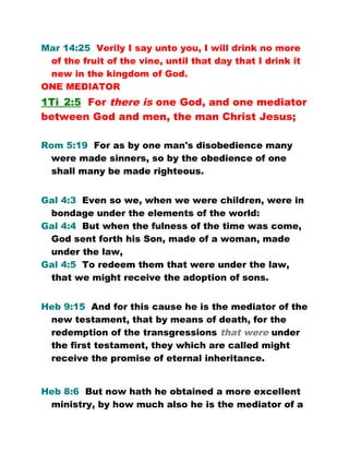 Mar 14:25 Verily I say unto you, I will drink no more
of the fruit of the vine, until that day that I drink it
new in the kingdom of God.
ONE MEDIATOR
1Ti_2:5 For there is one God, and one mediator
between God and men, the man Christ Jesus;
Rom 5:19 For as by one man's disobedience many
were made sinners, so by the obedience of one
shall many be made righteous.
Gal 4:3 Even so we, when we were children, were in
bondage under the elements of the world:
Gal 4:4 But when the fulness of the time was come,
God sent forth his Son, made of a woman, made
under the law,
Gal 4:5 To redeem them that were under the law,
that we might receive the adoption of sons.
Heb 9:15 And for this cause he is the mediator of the
new testament, that by means of death, for the
redemption of the transgressions that were under
the first testament, they which are called might
receive the promise of eternal inheritance.
Heb 8:6 But now hath he obtained a more excellent
ministry, by how much also he is the mediator of a
 