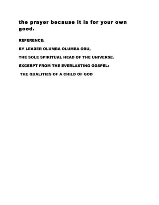 the prayer because it is for your own
good.
REFERENCE:
BY LEADER OLUMBA OLUMBA OBU,
THE SOLE SPIRITUAL HEAD OF THE UNIVERSE.
EXCERPT FROM THE EVERLASTING GOSPEL:
THE QUALITIES OF A CHILD OF GOD
 