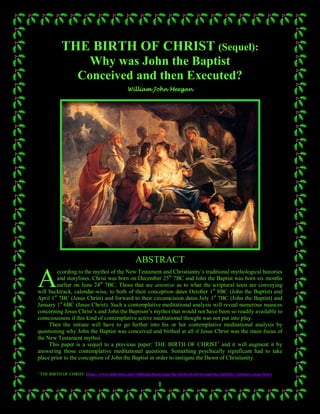1
THE BIRTH OF CHRIST (Sequel):
Why was John the Baptist
Conceived and then Executed?
William John Meegan
ABSTRACT
ccording to the mythoi of the New Testament and Christianity’s traditional mythological histories
and storylines, Christ was born on December 25th
7BC and John the Baptist was born six months
earlier on June 24th
7BC. Those that are attentive as to what the scriptural texts are conveying
will backtrack, calendar-wise, to both of their conception dates October 1st
8BC (John the Baptist) and
April 1st
7BC (Jesus Christ) and forward to their circumcision dates July 1st
7BC (John the Baptist) and
January 1st
6BC (Jesus Christ). Such a contemplative meditational analysis will reveal numerous nuances
concerning Jesus Christ’s and John the Baptism’s mythoi that would not have been so readily available to
consciousness if this kind of contemplative active meditational thought was not put into play.
Then the initiate will have to go further into his or her contemplative meditational analysis by
questioning why John the Baptist was conceived and birthed at all if Jesus Christ was the main focus of
the New Testament mythoi.
This paper is a sequel to a previous paper: THE BIRTH OF CHRIST1
and it will augment it by
answering those contemplative meditational questions. Something psychically significant had to take
place prior to the conception of John the Baptist in order to instigate the Dawn of Christianity.
1
THE BIRTH OF CHRIST: https://www.slideshare.net/williamjohnmeegan/the-birth-of-christ-and-the-initiatic-visionary-experience
A
 