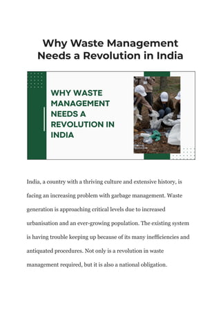 Why Waste Management
Needs a Revolution in India
India, a country with a thriving culture and extensive history, is
facing an increasing problem with garbage management. Waste
generation is approaching critical levels due to increased
urbanisation and an ever-growing population. The existing system
is having trouble keeping up because of its many inefficiencies and
antiquated procedures. Not only is a revolution in waste
management required, but it is also a national obligation.
 