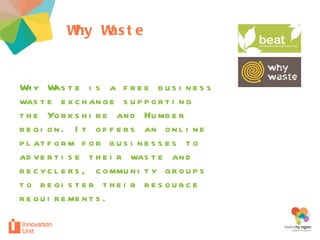 Why Waste  project Why Waste is a free business waste exchange supporting the Yorkshire and Humber region. It offers an online platform for businesses to advertise their waste and recyclers, community groups to register their resource requirements.  