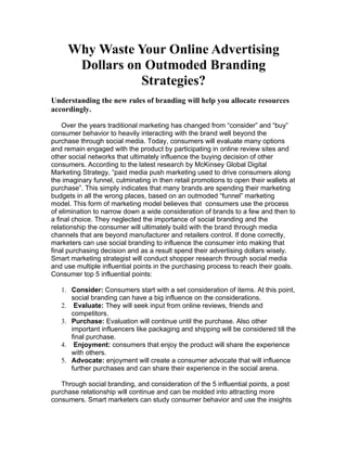 Why Waste Your Online Advertising
      Dollars on Outmoded Branding
                Strategies?
Understanding the new rules of branding will help you allocate resources
accordingly.

    Over the years traditional marketing has changed from “consider” and “buy”
consumer behavior to heavily interacting with the brand well beyond the
purchase through social media. Today, consumers will evaluate many options
and remain engaged with the product by participating in online review sites and
other social networks that ultimately influence the buying decision of other
consumers. According to the latest research by McKinsey Global Digital
Marketing Strategy, “paid media push marketing used to drive consumers along
the imaginary funnel, culminating in then retail promotions to open their wallets at
purchase”. This simply indicates that many brands are spending their marketing
budgets in all the wrong places, based on an outmoded “funnel” marketing
model. This form of marketing model believes that consumers use the process
of elimination to narrow down a wide consideration of brands to a few and then to
a final choice. They neglected the importance of social branding and the
relationship the consumer will ultimately build with the brand through media
channels that are beyond manufacturer and retailers control. If done correctly,
marketers can use social branding to influence the consumer into making that
final purchasing decision and as a result spend their advertising dollars wisely.
Smart marketing strategist will conduct shopper research through social media
and use multiple influential points in the purchasing process to reach their goals.
Consumer top 5 influential points:

   1. Consider: Consumers start with a set consideration of items. At this point,
      social branding can have a big influence on the considerations.
   2. Evaluate: They will seek input from online reviews, friends and
      competitors.
   3. Purchase: Evaluation will continue until the purchase. Also other
      important influencers like packaging and shipping will be considered till the
      final purchase.
   4. Enjoyment: consumers that enjoy the product will share the experience
      with others.
   5. Advocate: enjoyment will create a consumer advocate that will influence
      further purchases and can share their experience in the social arena.

   Through social branding, and consideration of the 5 influential points, a post
purchase relationship will continue and can be molded into attracting more
consumers. Smart marketers can study consumer behavior and use the insights
 