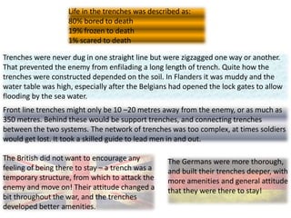 The Germans were more thorough,
and built their trenches deeper, with
more amenities and general attitude
that they were there to stay!
The British did not want to encourage any
feeling of being there to stay – a trench was a
temporary structure, from which to attack the
enemy and move on! Their attitude changed a
bit throughout the war, and the trenches
developed better amenities.
Trenches were never dug in one straight line but were zigzagged one way or another.
That prevented the enemy from enfilading a long length of trench. Quite how the
trenches were constructed depended on the soil. In Flanders it was muddy and the
water table was high, especially after the Belgians had opened the lock gates to allow
flooding by the sea water.
Front line trenches might only be 10 –20 metres away from the enemy, or as much as
350 metres. Behind these would be support trenches, and connecting trenches
between the two systems. The network of trenches was too complex, at times soldiers
would get lost. It took a skilled guide to lead men in and out.
Life in the trenches was described as:
80% bored to death
19% frozen to death
1% scared to death
 