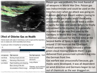 Poison gas was probably the most feared of
all weapons in World War One. Poison gas
was indiscriminate and could be used on the
trenches even when no attack was going on.
A poison gas attack meant soldiers having to
put on crude gas masks and if these were
unsuccessful, an attack could leave a victim
in agony for days and weeks before he finally
succumbed to his injuries. It is generally
assumed that gas was first used by the
Germans in World War One. Poison gas
(chlorine) was used for the first time at the
Second Battle of Ypres in April 1915. At
around 17.00 hours on the 22nd April,
French sentries in Ypres noticed a yellow-
green cloud moving towards them - a gas
delivered from pressurized cylinders dug into
the German front line.
Gas warfare was unsuccessful because, gas
masks were developed, it was all dependent
on wind direction and Germans began to run
out of chemicals as the war dragged on.
 