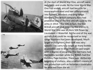 At the start of World War One, aircraft were
very basic and crude. By the time World War
One had ended, aircraft had become far
more sophisticated and had differentiated
into fighters, bombers and long-range
bombers. The British company Avro had
produced one of the first aircraft used by the
army in 1914 – the 504. In fact, the first
British aircraft shot down by the enemy in
World War One was an Avro 504 flown by
Lieutenant V Waterfall. By the end of the war
aircraft that could be recognised as long-
range bombers had been developed. Much
larger than fighters, their task was very
specific – to carry to a target as many bombs
as possible and to drop them on said target
with a degree of accuracy. The Germans had
the Gotha bomber while the British had the
Handley Page bomber. There was deliberate
targeting of civilians, also a nation’s means of
war production such as factories – could also
be attacked from the air.
 