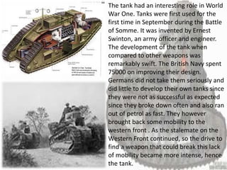The tank had an interesting role in World
War One. Tanks were first used for the
first time in September during the Battle
of Somme. It was invented by Ernest
Swinton, an army officer and engineer.
The development of the tank when
compared to other weapons was
remarkably swift. The British Navy spent
75000 on improving their design.
Germans did not take them seriously and
did little to develop their own tanks since
they were not as successful as expected
since they broke down often and also ran
out of petrol as fast. They however
brought back some mobility to the
western front . As the stalemate on the
Western Front continued, so the drive to
find a weapon that could break this lack
of mobility became more intense, hence
the tank.
 