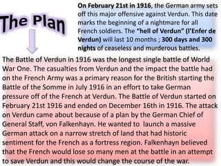 On February 21st in 1916, the German army sets
off this major offensive against Verdun. This date
marks the beginning of a nightmare for all
French soldiers. The “hell of Verdun” (l’Enfer de
Verdun) will last 10 months ; 300 days and 300
nights of ceaseless and murderous battles.
The Battle of Verdun in 1916 was the longest single battle of World
War One. The casualties from Verdun and the impact the battle had
on the French Army was a primary reason for the British starting the
Battle of the Somme in July 1916 in an effort to take German
pressure off of the French at Verdun. The Battle of Verdun started on
February 21st 1916 and ended on December 16th in 1916. The attack
on Verdun came about because of a plan by the German Chief of
General Staff, von Falkenhayn. He wanted to launch a massive
German attack on a narrow stretch of land that had historic
sentiment for the French as a fortress region. Falkenhayn believed
that the French would lose so many men at the battle in an attempt
to save Verdun and this would change the course of the war.
 