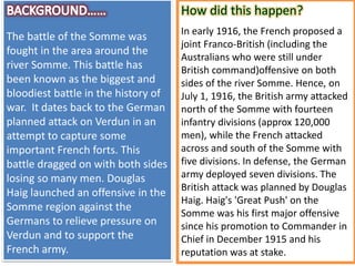The battle of the Somme was
fought in the area around the
river Somme. This battle has
been known as the biggest and
bloodiest battle in the history of
war. It dates back to the German
planned attack on Verdun in an
attempt to capture some
important French forts. This
battle dragged on with both sides
losing so many men. Douglas
Haig launched an offensive in the
Somme region against the
Germans to relieve pressure on
Verdun and to support the
French army.
In early 1916, the French proposed a
joint Franco-British (including the
Australians who were still under
British command)offensive on both
sides of the river Somme. Hence, on
July 1, 1916, the British army attacked
north of the Somme with fourteen
infantry divisions (approx 120,000
men), while the French attacked
across and south of the Somme with
five divisions. In defense, the German
army deployed seven divisions. The
British attack was planned by Douglas
Haig. Haig's 'Great Push' on the
Somme was his first major offensive
since his promotion to Commander in
Chief in December 1915 and his
reputation was at stake.
 
