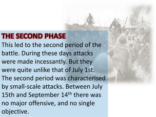 THE SECOND PHASE
This led to the second period of the
battle. During these days attacks
were made incessantly. But they
were quite unlike that of July 1st.
The second period was characterised
by small-scale attacks. Between July
15th and September 14th there was
no major offensive, and no single
objective.
 