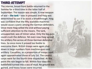 THIRD ATTEMPT
The intense, broad-front battle returned to the
Somme for a third time in the latter half of
September. The reason was simple. A new weapon
of war – the tank – was in prospect and Haig was
determined to use it to assist a breakthrough. Haig
was confident that the fifty available machines
would cause a panic among the German defenders.
Once more Haig willed the end without paying
sufficient attention to the means. The tank,
unsupported, was of minor value. Only the big guns
could crush the defence. Yet even now Haig spread
his artillery fire across all three German defensive
lines. So once more it proved too feeble to
overcome them. British troops were again shot
down in large numbers from machine-guns and
artillery. Casualties, as a proportion of troops used,
again approximated those of July 1st. The cavalry
corps were for the fourth time dispatched. At this
point the rain began to fall. Within four days the
battlefield turned into a sea of mud. No ground was
gained, and heavy losses were incurred.
 
