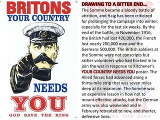 DRAWING TO A BITTER END…
The Somme became a bloody battle of
attrition, and Haig has been criticized
for prolonging the campaign into winter,
especially for the last six weeks. By the
end of the battle, in November 1916,
the British had lost 420,000, the French
lost nearly 200,000 men and the
Germans 500,000. The British soldiers at
the Somme were not conscripts but
rather volunteers who had flocked in to
join the war in response to Kitchener's
YOUR COUNTRY NEEDS YOU poster. The
Allied forces had advanced along a
thirty-mile strip that was seven miles
deep at its maximum. The Somme was
an expensive lesson in how not to
mount effective attacks, but the German
army was also weakened and in
February retreated to new, and shorter,
defensive lines.
 