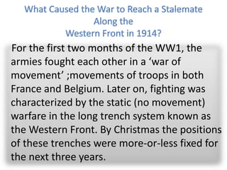 For the first two months of the WW1, the
armies fought each other in a ‘war of
movement’ ;movements of troops in both
France and Belgium. Later on, fighting was
characterized by the static (no movement)
warfare in the long trench system known as
the Western Front. By Christmas the positions
of these trenches were more-or-less fixed for
the next three years.
 