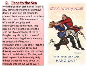 With the German plan having failed, a
new commander named Falkenhayn
decided to try and get around the
enemy’s lines in an attempt to capture
the port towns. This was meant to cut
off the BEF’s supplies and
reinforcements from Britain. This
became known as the ‘race to the
sea’. British commander of the BEF,
Douglas Haig also ignited a war of
‘attrition’ – wearing down the enemy.
He conceived of battle as a
structured, three-stage affair: first, the
preparation, wearing down, and
drawing in of enemy reserves; second,
the rapid and decisive offensive; and
third, exploitation. Essentially, Haig
did not change his mind about this
structure throughout World War I.
2. Race to the Sea
 