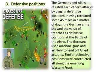 3. Defensive positions. The Germans and Allies
resisted each other's attacks
by digging defensive
positions. Having retreated
some 45 miles in a matter
of days, the German army
showed the value of
trenches as defensive
positions at the Battle of
the Aisne. The Germans
used machine guns and
artillery to fend off Allied
assaults. Similar defensive
positions were constructed
all along the emerging
Western Front.
 