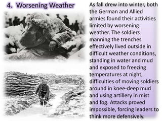 4. Worsening Weather As fall drew into winter, both
the German and Allied
armies found their activities
limited by worsening
weather. The soldiers
manning the trenches
effectively lived outside in
difficult weather conditions,
standing in water and mud
and exposed to freezing
temperatures at night,
difficulties of moving soldiers
around in knee-deep mud
and using artillery in mist
and fog. Attacks proved
impossible, forcing leaders to
think more defensively.
 