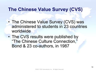 CULTURAL HARMONY: WORKING IN A MULTI-CULTURAL COMPANY 10
©2017 ITAP International, Inc. All Rights Reserved.
10
The Chinese Value Survey (CVS)
• The Chinese Value Survey (CVS) was
administered to students in 23 countries
worldwide
• The CVS results were published by
“The Chinese Culture Connection,”
Bond & 23 co-authors, in 1987
 