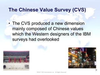 CULTURAL HARMONY: WORKING IN A MULTI-CULTURAL COMPANY 12
©2017 ITAP International, Inc. All Rights Reserved.
12
The Chinese Value Survey (CVS)
• The CVS produced a new dimension
mainly composed of Chinese values
which the Western designers of the IBM
surveys had overlooked
 