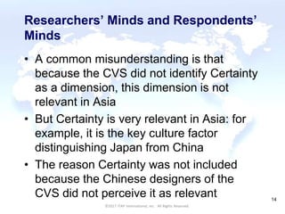 CULTURAL HARMONY: WORKING IN A MULTI-CULTURAL COMPANY 14
©2017 ITAP International, Inc. All Rights Reserved.
14
Researchers’ Minds and Respondents’
Minds
• A common misunderstanding is that
because the CVS did not identify Certainty
as a dimension, this dimension is not
relevant in Asia
• But Certainty is very relevant in Asia: for
example, it is the key culture factor
distinguishing Japan from China
• The reason Certainty was not included
because the Chinese designers of the
CVS did not perceive it as relevant
 