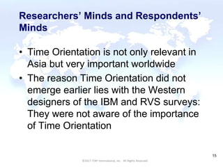 CULTURAL HARMONY: WORKING IN A MULTI-CULTURAL COMPANY 15
©2017 ITAP International, Inc. All Rights Reserved.
15
Researchers’ Minds and Respondents’
Minds
• Time Orientation is not only relevant in
Asia but very important worldwide
• The reason Time Orientation did not
emerge earlier lies with the Western
designers of the IBM and RVS surveys:
They were not aware of the importance
of Time Orientation
 