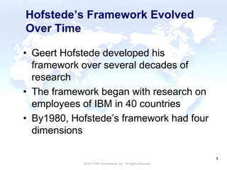CULTURAL HARMONY: WORKING IN A MULTI-CULTURAL COMPANY 4
©2017 ITAP International, Inc. All Rights Reserved.
4
Hofstede’s Framework Evolved
Over Time
• Geert Hofstede developed his
framework over several decades of
research
• The framework began with research on
employees of IBM in 40 countries
• By1980, Hofstede’s framework had four
dimensions
 