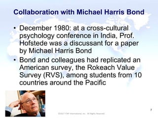 CULTURAL HARMONY: WORKING IN A MULTI-CULTURAL COMPANY 7
©2017 ITAP International, Inc. All Rights Reserved.
7
Collaboration with Michael Harris Bond
• December 1980: at a cross-cultural
psychology conference in India, Prof.
Hofstede was a discussant for a paper
by Michael Harris Bond
• Bond and colleagues had replicated an
American survey, the Rokeach Value
Survey (RVS), among students from 10
countries around the Pacific
 