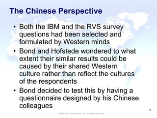 CULTURAL HARMONY: WORKING IN A MULTI-CULTURAL COMPANY 9
©2017 ITAP International, Inc. All Rights Reserved.
9
The Chinese Perspective
• Both the IBM and the RVS survey
questions had been selected and
formulated by Western minds
• Bond and Hofstede wondered to what
extent their similar results could be
caused by their shared Western
culture rather than reflect the cultures
of the respondents
• Bond decided to test this by having a
questionnaire designed by his Chinese
colleagues
 