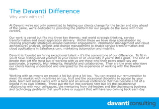The Davanti Difference
Why work with us?
At Davanti we’re not only committed to helping our clients change for the better and stay ahead
of the game, we’re dedicated to providing the platform for our people do the same with their
careers.
Our work is varied but fits into three key themes; real world strategic thinking, service
transformation and cloud application delivery. Within these we have deep specialisation in;
creating pragmatic strategies around customer engagement, information management and cloud
architecture; analysis, project and change management to enable service transformation and
cloud applications in Salesforce.com, marketing automation and mobility.
Davanti is founded on hiring exceptional talent – it’s the cornerstone of our difference. To fit in
you’ll have distinguished yourself in your career or at university if you’re still a grad. The kind of
people that get the most out of working with us are those who their peers would say are
passionate, pragmatic, high integrity, insightful and collaborative. They are the ones who leave
our clients feeling understood and energised by the experience of working with the Davanti
team.
Working with us means we expect a lot but give a lot too. You can expect our remuneration to
meet the market with incentives on top, fruit and the occasional chocolate to appear by your
desk, team led social events with a twist and an annual conference that has become a bit of a
legend in its own lifetime. These put the fun into working here but it’s the collaborative
relationship with your colleagues, the mentoring from the leaders and the challenging business
and technology problems that you’ll solve or support that will have you coming back each day.
 